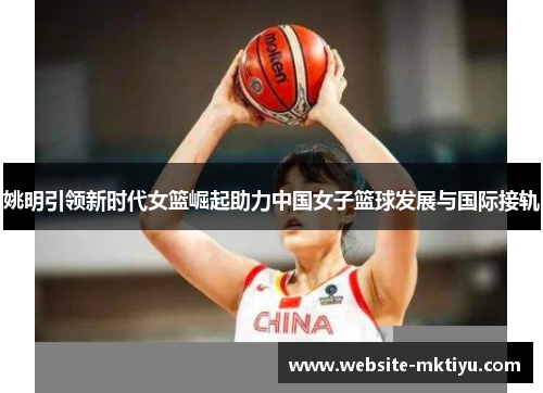 姚明引领新时代女篮崛起助力中国女子篮球发展与国际接轨