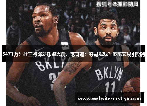 5471万！杜兰特降薪加盟火箭，范甘迪：夺冠没戏？多笔交易引期待